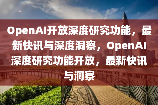 OpenAI開放深度研究功能，最新快訊與深度洞察，OpenAI深度研究功能開放，最新快訊與洞察