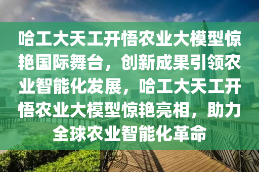 哈工大天工開悟農(nóng)業(yè)大模型驚艷國際舞臺，創(chuàng)新成果引領(lǐng)農(nóng)業(yè)智能化發(fā)展，哈工大天工開悟農(nóng)業(yè)大模型驚艷亮相，助力全球農(nóng)業(yè)智能化革命