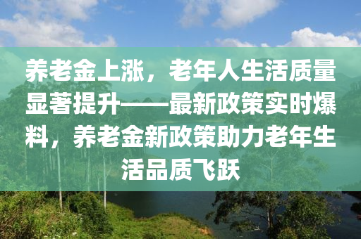 養(yǎng)老金上漲，老年人生活質(zhì)量顯著提升——最新政策實時爆料，養(yǎng)老金新政策助力老年生活品質(zhì)飛躍