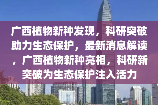 廣西植物新種發(fā)現(xiàn)，科研突破助力生態(tài)保護，最新消息解讀，廣西植物新種亮相，科研新突破為生態(tài)保護注入活力