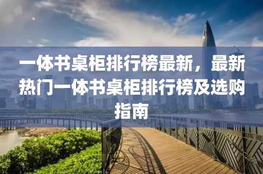 一體書(shū)桌柜排行榜最新，最新熱門一體書(shū)桌柜排行榜及選購(gòu)指南