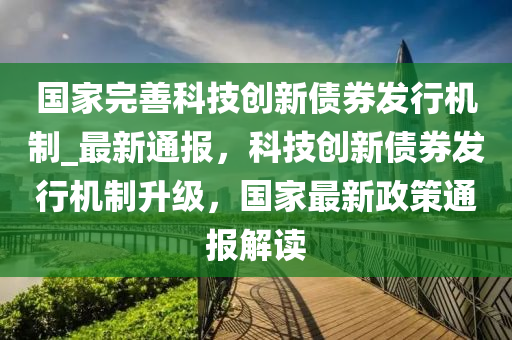 國家完善科技創(chuàng)新債券發(fā)行機(jī)制_最新通報(bào)，科技創(chuàng)新債券發(fā)行機(jī)制升級(jí)，國家最新政策通報(bào)解讀