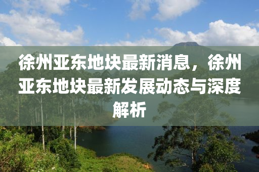 徐州亞東地塊最新消息，徐州亞東地塊最新發(fā)展動態(tài)與深度解析