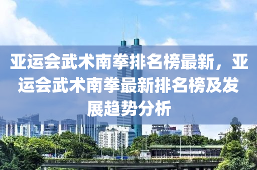 亞運(yùn)會(huì)武術(shù)南拳排名榜最新，亞運(yùn)會(huì)武術(shù)南拳最新排名榜及發(fā)展趨勢(shì)分析