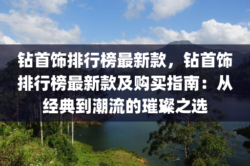 鉆首飾排行榜最新款，鉆首飾排行榜最新款及購買指南：從經(jīng)典到潮流的璀璨之選