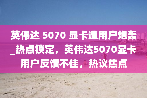 英偉達 5070 顯卡遭用戶炮轟_熱點鎖定，英偉達5070顯卡用戶反饋不佳，熱議焦點