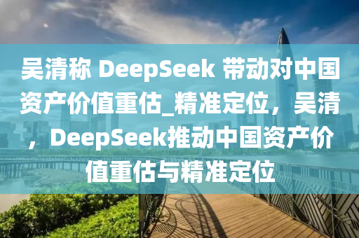 吳清稱 DeepSeek 帶動(dòng)對(duì)中國(guó)資產(chǎn)價(jià)值重估_精準(zhǔn)定位，吳清，DeepSeek推動(dòng)中國(guó)資產(chǎn)價(jià)值重估與精準(zhǔn)定位