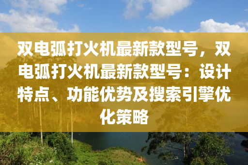 雙電弧打火機(jī)最新款型號(hào)，雙電弧打火機(jī)最新款型號(hào)：設(shè)計(jì)特點(diǎn)、功能優(yōu)勢(shì)及搜索引擎優(yōu)化策略