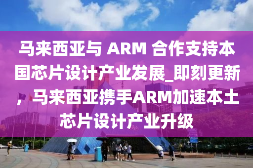 馬來西亞與 ARM 合作支持本國芯片設(shè)計產(chǎn)業(yè)發(fā)展_即刻更新，馬來西亞攜手ARM加速本土芯片設(shè)計產(chǎn)業(yè)升級