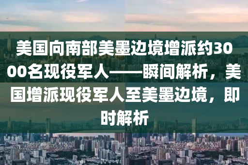 美國向南部美墨邊境增派約3000名現(xiàn)役軍人——瞬間解析，美國增派現(xiàn)役軍人至美墨邊境，即時解析