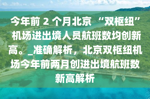 今年前 2 個月北京 “雙樞紐” 機場進出境人員航班數(shù)均創(chuàng)新高。_準確解析，北京雙樞紐機場今年前兩月創(chuàng)進出境航班數(shù)新高解析