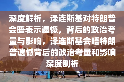 深度解析，澤連斯基對特朗普會晤表示遺憾，背后的政治考量與影響，澤連斯基會晤特朗普遺憾背后的政治考量和影響深度剖析