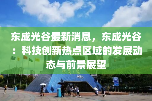 東成光谷最新消息，東成光谷：科技創(chuàng)新熱點區(qū)域的發(fā)展動態(tài)與前景展望