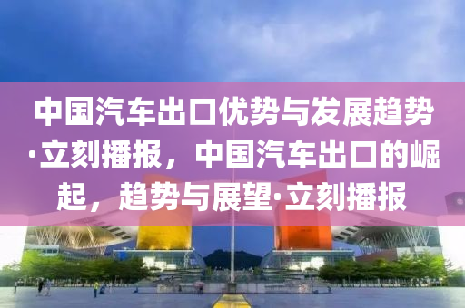 中國汽車出口優(yōu)勢與發(fā)展趨勢·立刻播報，中國汽車出口的崛起，趨勢與展望·立刻播報