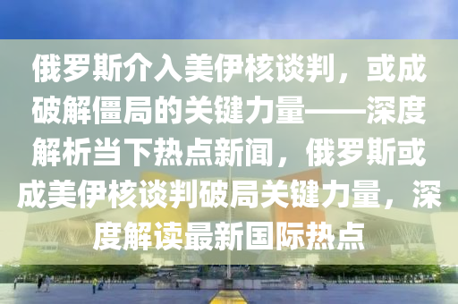 俄羅斯介入美伊核談判，或成破解僵局的關(guān)鍵力量——深度解析當(dāng)下熱點(diǎn)新聞，俄羅斯或成美伊核談判破局關(guān)鍵力量，深度解讀最新國際熱點(diǎn)木工機(jī)械,設(shè)備,零部件