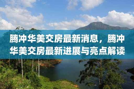 騰沖華美交房最新消息，騰沖華美交房最新進(jìn)展與亮點(diǎn)解讀