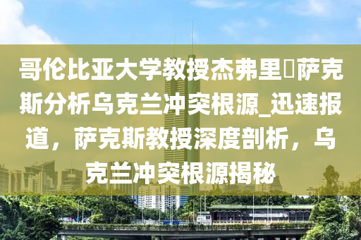 哥倫比亞大學(xué)教授杰弗里?薩克斯分析烏克蘭沖突根源_迅速報(bào)道，薩克斯教授深度剖析，烏克蘭沖突根源揭秘