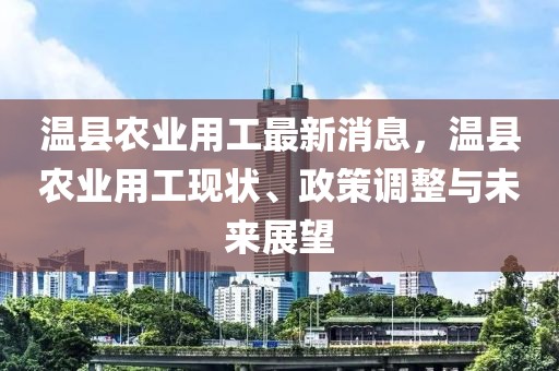 溫縣農(nóng)業(yè)用工最新消息，溫縣農(nóng)業(yè)用工現(xiàn)狀、政策調(diào)整與未來展望