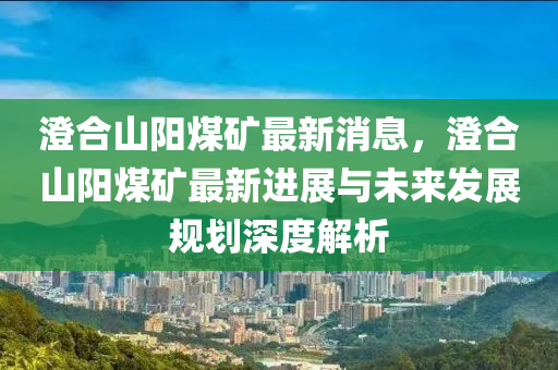 澄合山陽(yáng)煤礦最新消息，澄合山陽(yáng)煤礦最新進(jìn)展與未來(lái)發(fā)展規(guī)劃深度解析