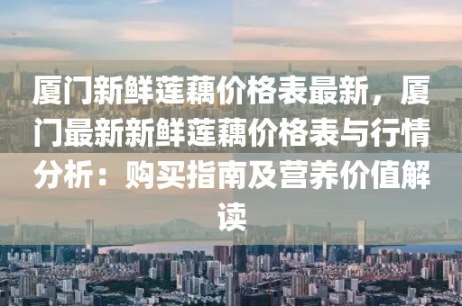 廈門新鮮蓮藕價格表最新，廈門最新新鮮蓮藕價格表與行情分析：購買指南及營養(yǎng)價值解讀