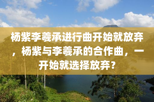 楊紫李羲承進行曲開始就放棄，楊紫與李羲承的合作曲，一開始就選擇放棄？木工機械,設備,零部件