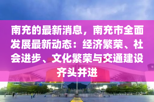 南充的最新消息，南充市全面發(fā)展最新動態(tài)：經(jīng)濟繁榮、社會進(jìn)步、文化繁榮與交通建設(shè)齊頭并進(jìn)