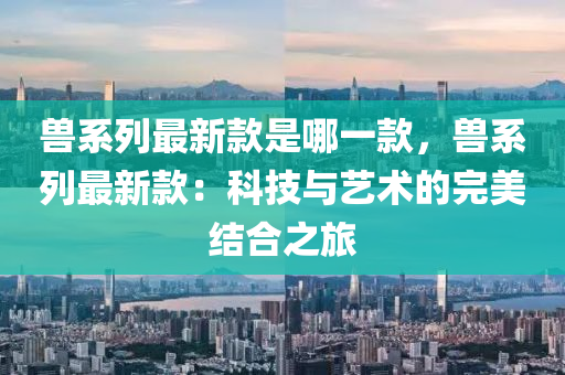 獸系列最新款是哪一款，獸系列最新款：科技與藝術的完美結合之旅