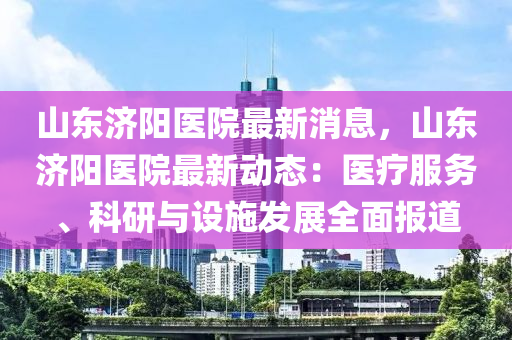 山東濟陽醫(yī)院最新消息，山東濟陽醫(yī)院最新動態(tài)：醫(yī)療服務(wù)、科研與設(shè)施發(fā)展全面報道