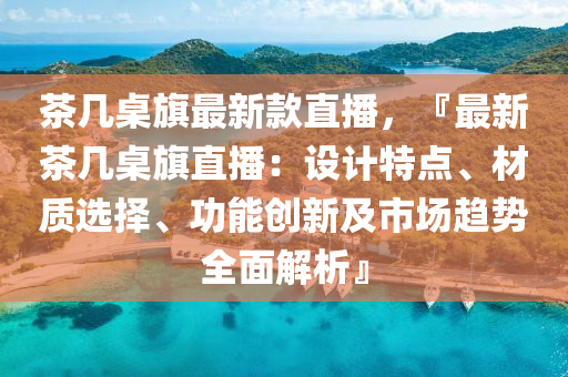 茶幾桌旗最新款直播，『最新茶幾桌旗直播：設(shè)計特點、材質(zhì)選擇、功能創(chuàng)新及市場趨勢全面解析』