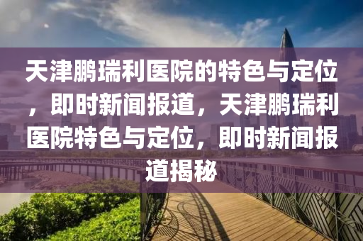 天津鵬瑞利醫(yī)院的特色與定位，即時新聞報道，天津鵬瑞利醫(yī)院特色與定位，即時新聞報道揭秘