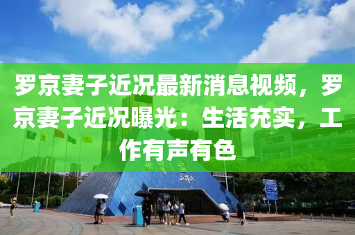 羅京妻子近況最新消息視頻，羅京妻子近況曝光：生活充實(shí)，工作有聲有色