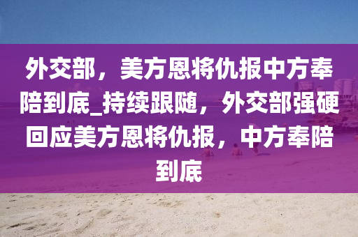 外交部，美方恩將仇報中方奉陪到底_持續(xù)跟隨，外交部強硬回應美方恩將仇報，中方奉陪到底