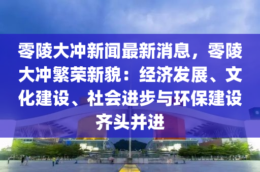 零陵大沖新聞最新消息，零陵大沖繁榮新貌：經(jīng)濟發(fā)展、文化建設(shè)、社會進步與環(huán)保建設(shè)齊頭并進