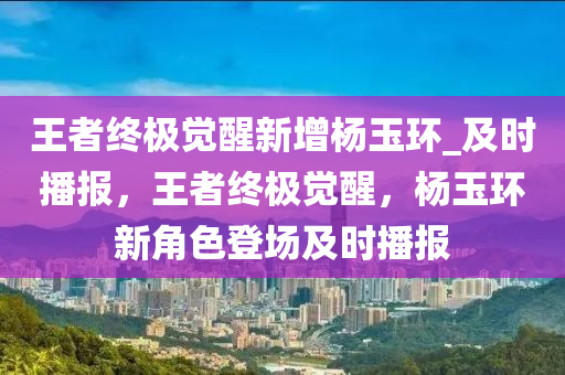 王者終極覺醒新增楊玉環(huán)_及時播報，王者終極覺醒，楊玉環(huán)新角色登場及時播報