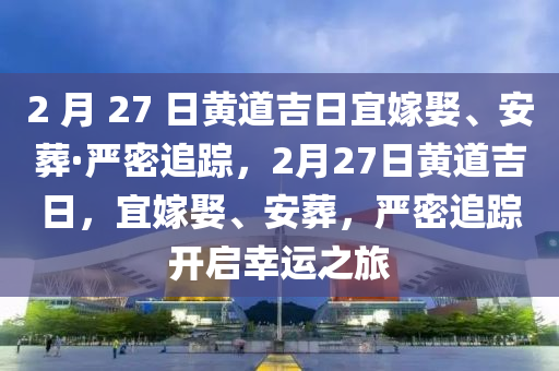 2 月 27 日黃道吉日宜嫁娶、安葬·嚴密追蹤，2月27日黃道吉日，宜嫁娶、安葬，嚴密追蹤開啟幸運之旅