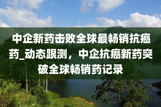 中企新藥擊敗全球最暢銷抗癌藥_動態(tài)跟測，中企抗癌新藥突破全球暢銷藥記錄