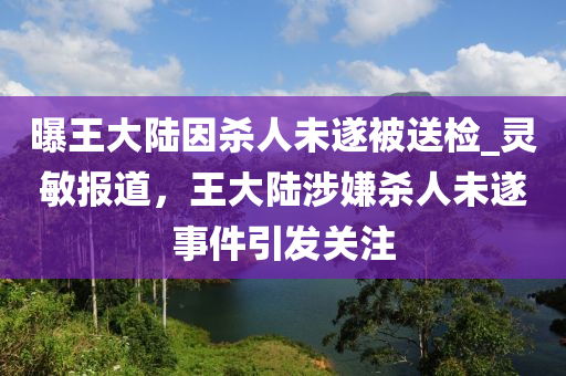 曝王大陸因殺人未遂被送檢_靈敏報(bào)道，王大陸涉嫌殺人未遂事件引發(fā)關(guān)注