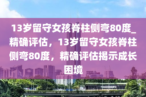 13歲留守女孩脊柱側(cè)彎80度_精確評(píng)估，13歲留守女孩脊柱側(cè)彎80度，精確評(píng)估揭示成長(zhǎng)困境