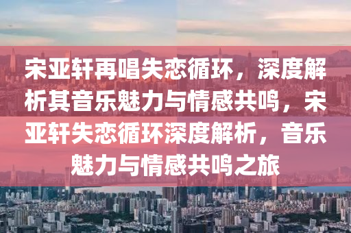 宋亞軒再唱失戀循環(huán)，深度解析其音樂魅力與情感共鳴，宋亞軒失戀循環(huán)深度解析，音樂魅力與情感共鳴之旅