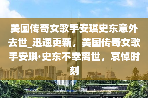 美國傳奇女歌手安琪史東意外去世_迅速更新，美國傳奇女歌手安琪·史東不幸離世，哀悼時刻