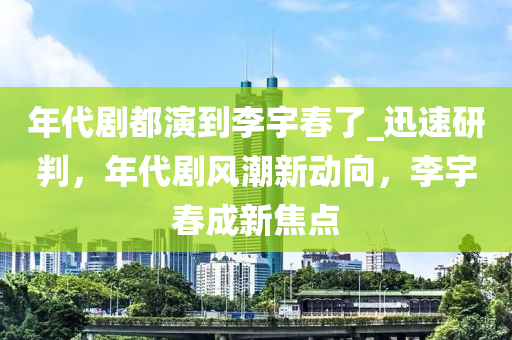 年代劇都演到李宇春了_迅速研判，年代劇風潮新動向，李宇春成新焦點