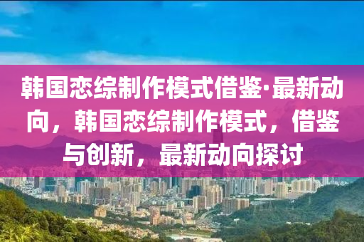 韓國(guó)戀綜制作模式借鑒·最新動(dòng)向，韓國(guó)戀綜制作模式，借鑒與創(chuàng)新，最新動(dòng)向探討