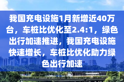 我國充電設(shè)施1月新增近40萬臺(tái)，車樁比優(yōu)化至2.4:1，綠色出行加速推進(jìn)，我國充電設(shè)施快速增長，車樁比優(yōu)化助力綠色出行加速