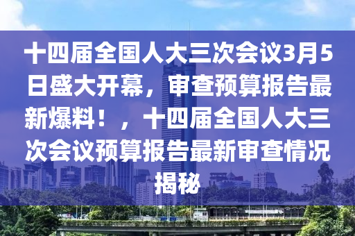 十四屆全國人大三次會(huì)議3月5日盛大開幕，審查預(yù)算報(bào)告最新爆料！，十四屆全國人大三次會(huì)議預(yù)算報(bào)告最新審查情況揭秘