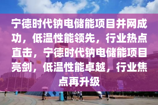 寧德時(shí)代鈉電儲(chǔ)能項(xiàng)目并網(wǎng)成功，低溫性能領(lǐng)先，行業(yè)熱點(diǎn)直擊，寧德時(shí)代鈉電儲(chǔ)能項(xiàng)目亮劍，低溫性能卓越，行業(yè)焦點(diǎn)再升級(jí)