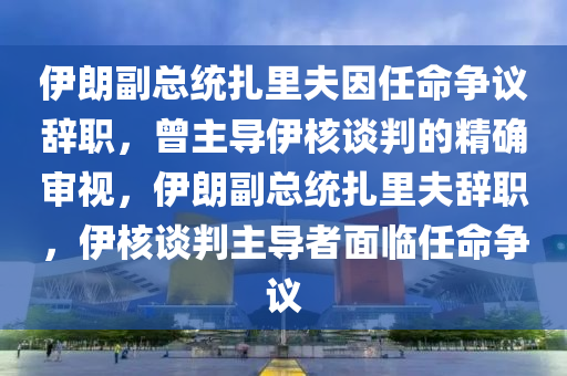 伊朗副總統(tǒng)扎里夫因任命爭議辭職，曾主導伊核談判的精確審視，伊朗副總統(tǒng)扎里夫辭職，伊核談判主導者面臨任命爭議