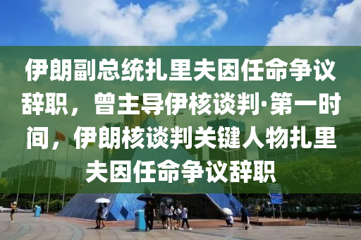 伊朗副總統(tǒng)扎里夫因任命爭議辭職，曾主導(dǎo)伊核談判·第一時間，伊朗核談判關(guān)鍵人物扎里夫因任命爭議辭職