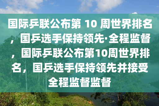 國際乒聯(lián)公布第 10 周世界排名，國乒選手保持領(lǐng)先·全程監(jiān)督，國際乒聯(lián)公布第10周世界排名，國乒選手保持領(lǐng)先并接受全程監(jiān)督監(jiān)督