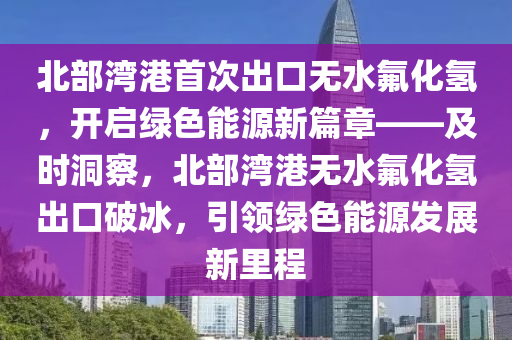 北部灣港首次出口無水氟化氫，開啟綠色能源新篇章——及時洞察，北部灣港無水氟化氫出口破冰，引領(lǐng)綠色能源發(fā)展新里程