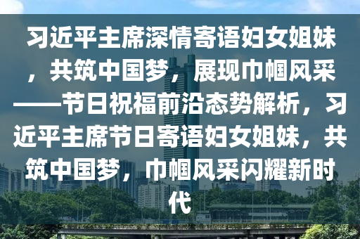 習(xí)近平主席深情寄語(yǔ)婦女姐妹，共筑中國(guó)夢(mèng)，展現(xiàn)巾幗風(fēng)采——節(jié)日祝福前沿態(tài)勢(shì)解析，習(xí)近平主席節(jié)日寄語(yǔ)婦女姐妹，共筑中國(guó)夢(mèng)，巾幗風(fēng)采閃耀新時(shí)代